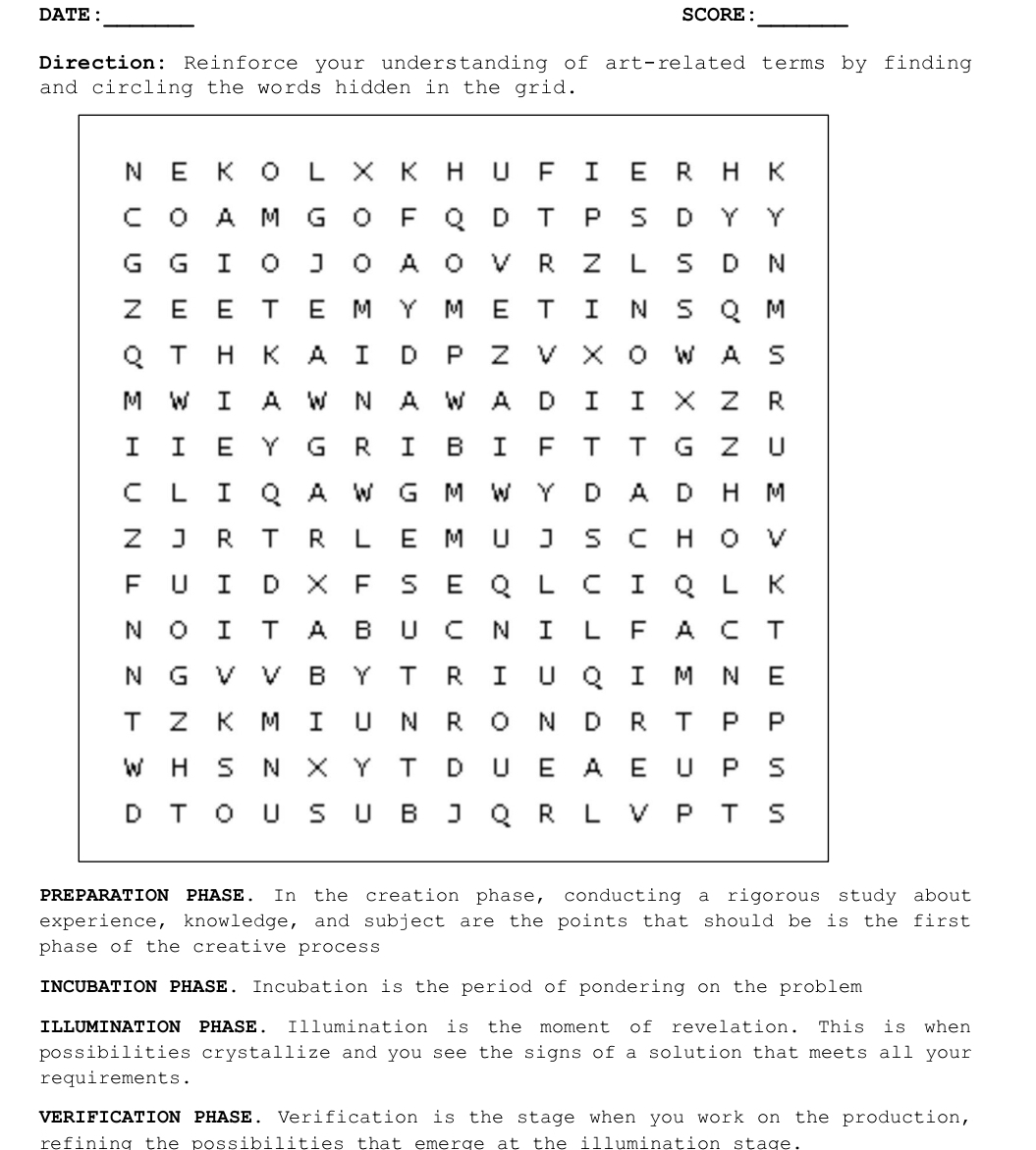 DATE: SCORE: 
_ 
_ 
Direction: Reinforce your understanding of art-related terms by finding 
and circling the words hidden in the grid. 
PREPARATION PHASE. In the creation phase, conducting a rigorous study about 
experience, knowledge, and subject are the points that should be is the first 
phase of the creative process 
INCUBATION PHASE. Incubation is the period of pondering on the problem 
ILLUMINATION PHASE. Illumination is the moment of revelation. This is when 
possibilities crystallize and you see the signs of a solution that meets all your 
requirements. 
VERIFICATION PHASE. Verification is the stage when you work on the production, 
refining the possibilities that emerge at the illumination stage.