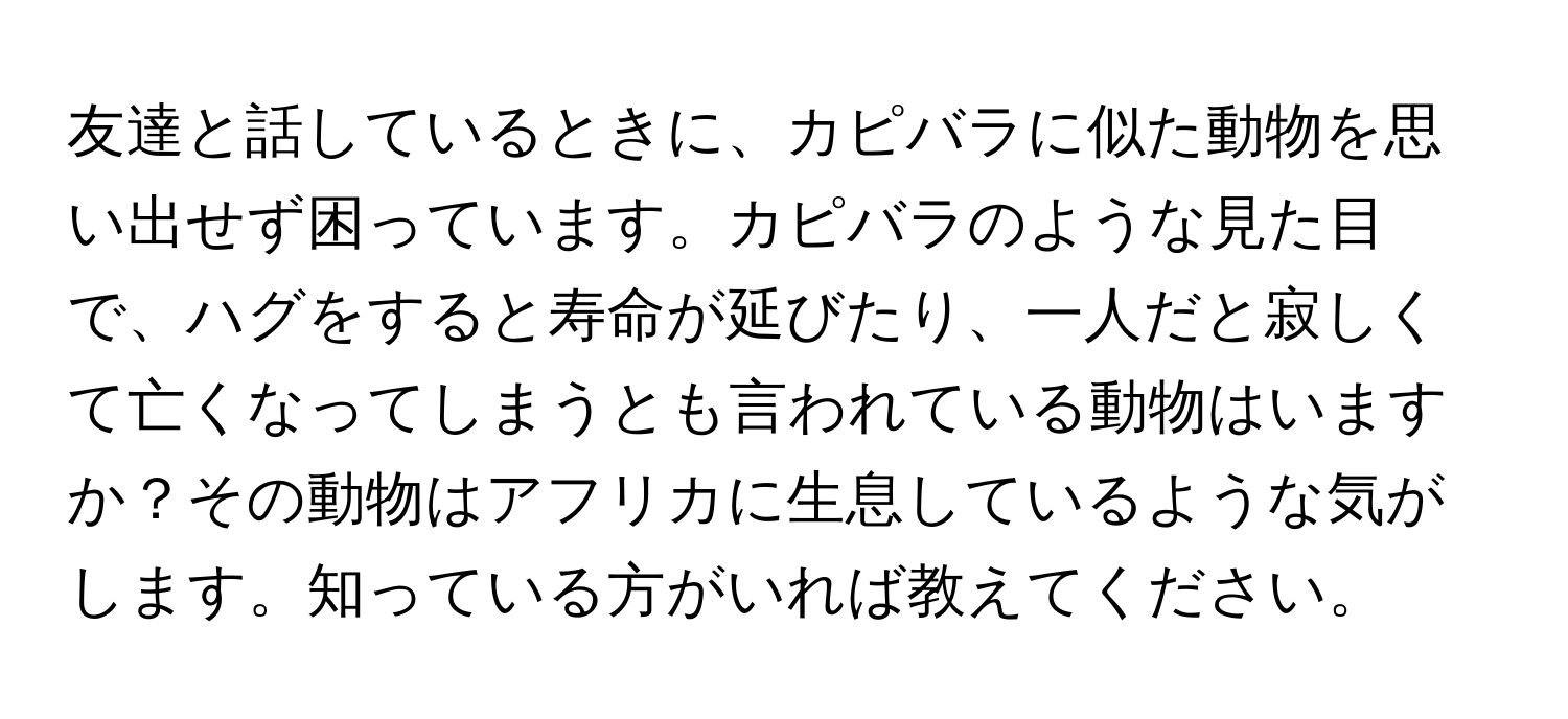 友達と話しているときに、カピバラに似た動物を思い出せず困っています。カピバラのような見た目で、ハグをすると寿命が延びたり、一人だと寂しくて亡くなってしまうとも言われている動物はいますか？その動物はアフリカに生息しているような気がします。知っている方がいれば教えてください。