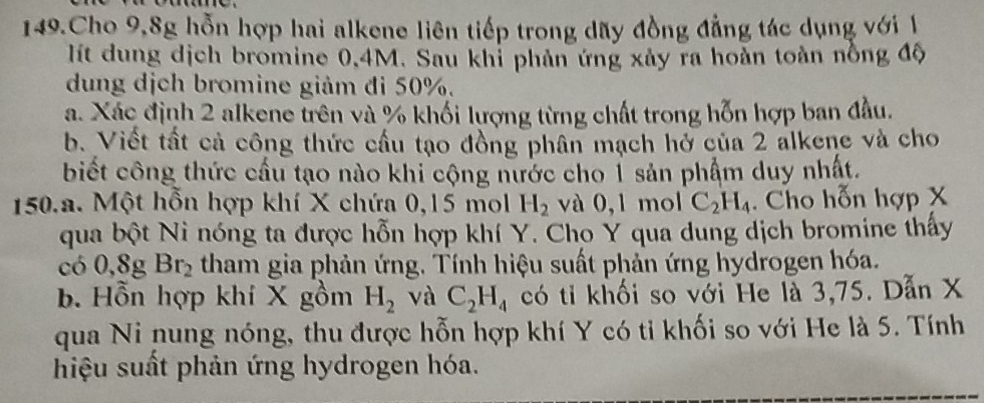 Cho 9,8g hỗn hợp hai alkene liên tiếp trong dãy đồng đẳng tác dụng với 1
lít dung dịch bromine 0,4M. Sau khỉ phản ứng xảy ra hoàn toàn nồng độ 
dung dịch bromine giảm đi 50%. 
a. Xác định 2 alkene trên và % khối lượng từng chất trong hỗn hợp ban đầu. 
b. Viết tất cả công thức cầu tạo đồng phân mạch hở của 2 alkene và cho 
biết công thức cầu tạo nào khi cộng nước cho 1 sản phẩm duy nhất. 
150.a. Một hỗn hợp khí X chứa 0, 15 mol H_2 và 0, 1 mol C_2H_4. Cho hỗn hợp X
qua bột Ni nóng ta được hỗn hợp khí Y. Cho Y qua dung dịch bromine thấy 
có 0, 8g Br_2 tham gia phản ứng. Tính hiệu suất phản ứng hydrogen hóa. 
b. Hỗn hợp khí X gồm H_2 và C_2H_4 có tỉ khối so với He là 3, 75. Dẫn X
qua Ni nung nóng, thu được hỗn hợp khí Y có tỉ khối so với He là 5. Tính 
hiệu suất phản ứng hydrogen hóa.