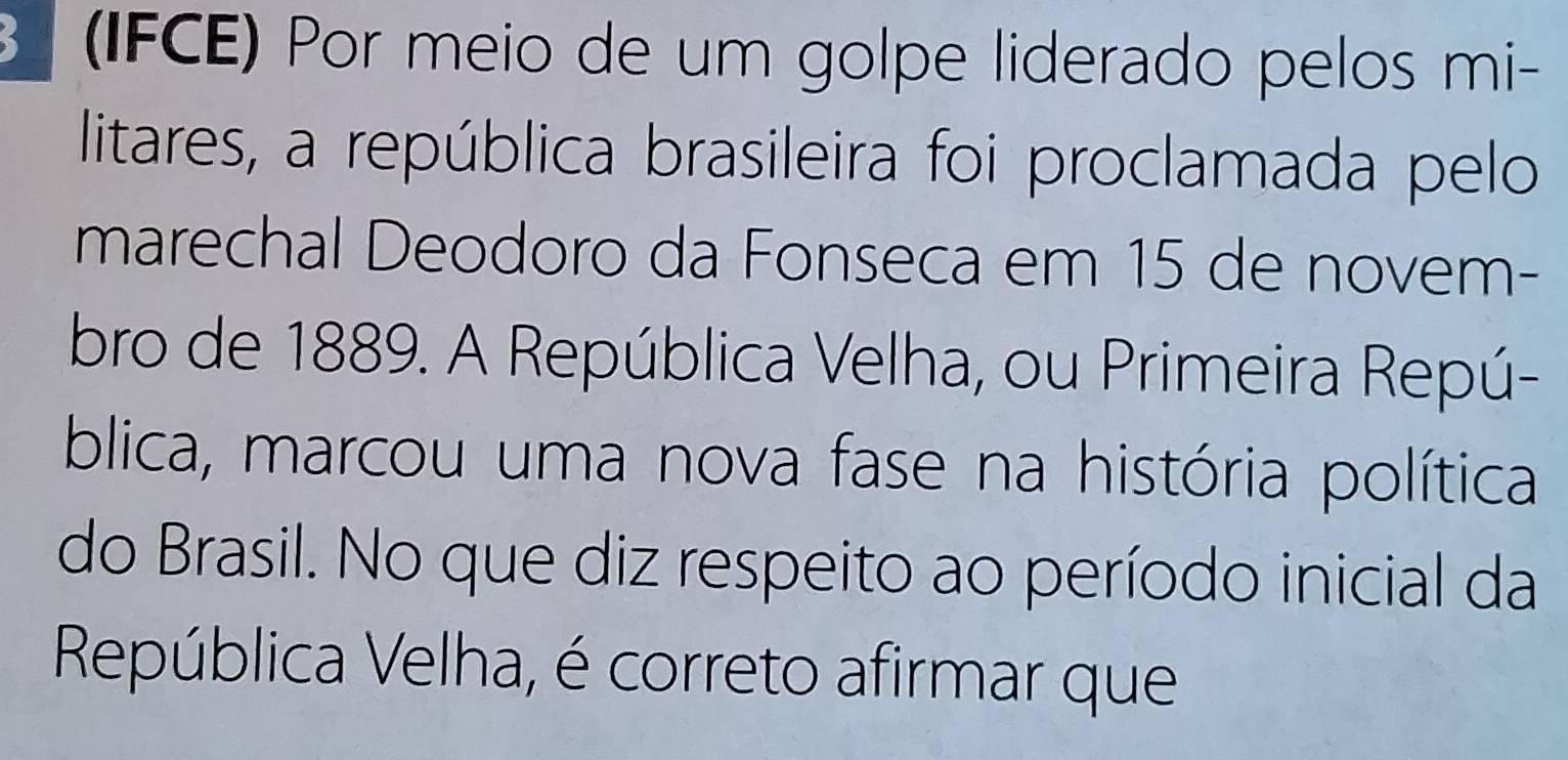 (IFCE) Por meio de um golpe liderado pelos mi- 
litares, a república brasileira foi proclamada pelo 
marechal Deodoro da Fonseca em 15 de novem- 
bro de 1889. A República Velha, ou Primeira Repú- 
blica, marcou uma nova fase na história política 
do Brasil. No que diz respeito ao período inicial da 
República Velha, é correto afirmar que