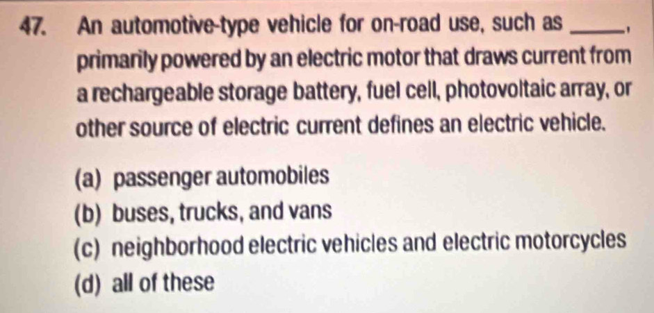 An automotive-type vehicle for on-road use, such as_
primarily powered by an electric motor that draws current from
a rechargeable storage battery, fuel cell, photovoltaic array, or
other source of electric current defines an electric vehicle.
(a) passenger automobiles
(b) buses, trucks, and vans
(c) neighborhood electric vehicles and electric motorcycles
(d) all of these