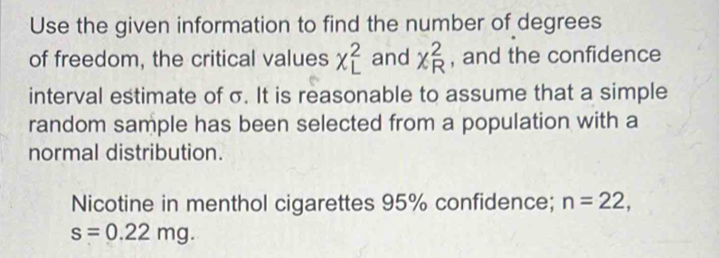 Use the given information to find the number of degrees 
of freedom, the critical values chi _L^2 and x_R^2 , and the confidence 
interval estimate of σ. It is reasonable to assume that a simple 
random sample has been selected from a population with a 
normal distribution. 
Nicotine in menthol cigarettes 95% confidence; n=22,
s=0.22mg.