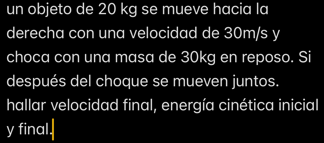 un objeto de 20 kg se mueve hacia la 
derecha con una velocidad de 30m/s y 
choca con una masa de 30kg en reposo. Si 
después del choque se mueven juntos. 
hallar velocidad final, energía cinética inicial 
y final.