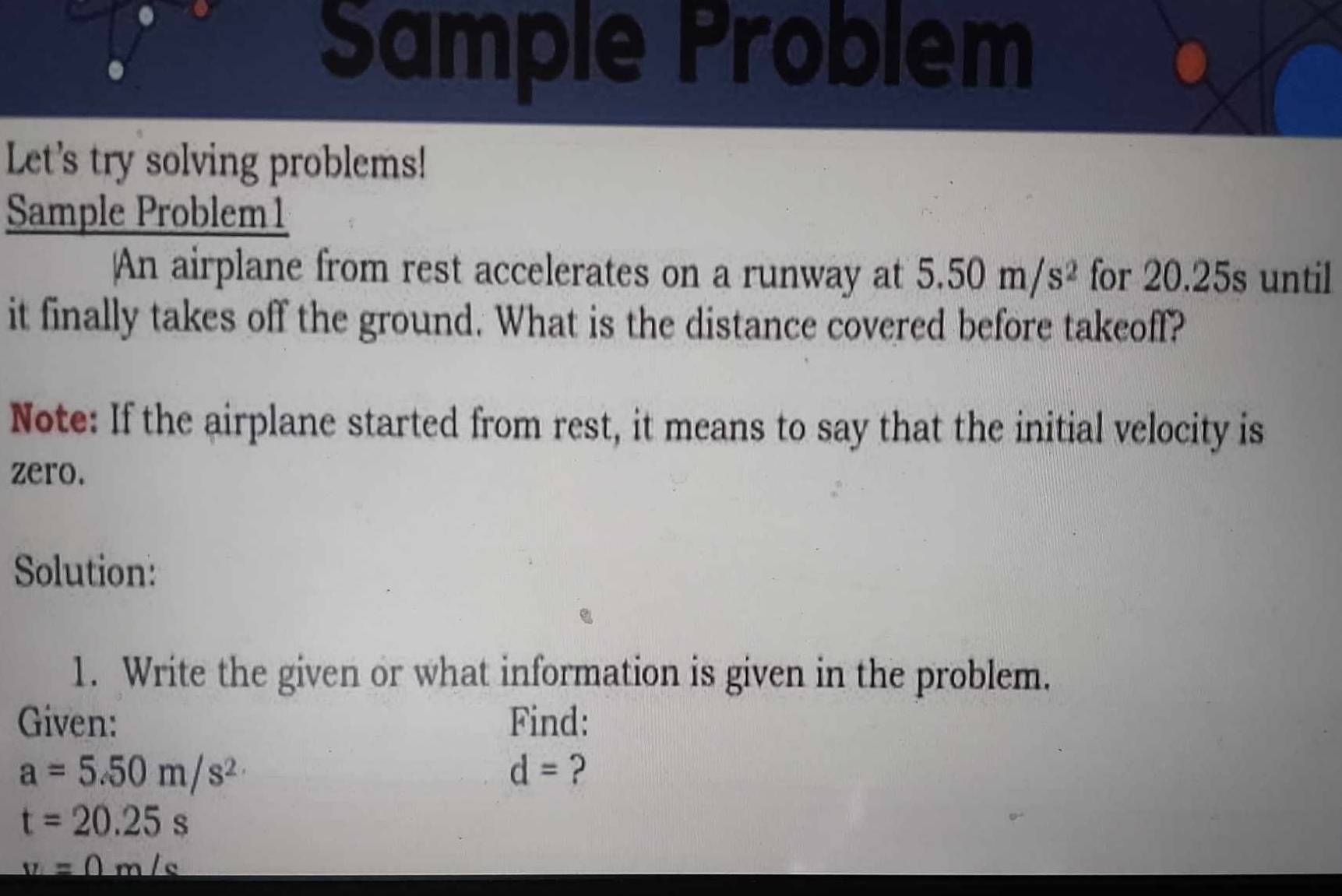 Sample Problem 
Let's try solving problems! 
Sample Problem1 
An airplane from rest accelerates on a runway at 5.50m/s^2 for 20.25s until 
it finally takes off the ground. What is the distance covered before takeoff? 
Note: If the airplane started from rest, it means to say that the initial velocity is 
zero. 
Solution: 
1. Write the given or what information is given in the problem. 
Given: Find:
a=5.50m/s^2
d= ?
t=20.25s
y=0m/s