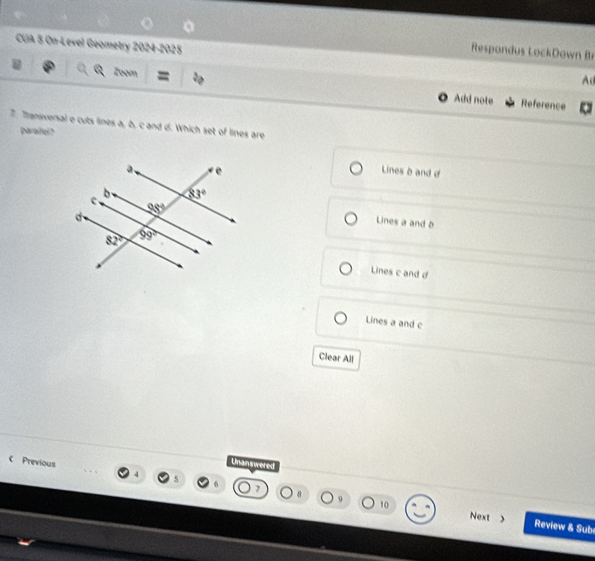 Respondus LockDown 
CUA 5 On-Level Geometry 2024-2025 Ad
Zoom = Add note Reference
7. Transxersal e cuts lines a, b, c and d. Which set of lines are
parallel?
Lines b and d
Lines a and b
Lines c and d
Lines a and c
Clear All
Previous
Unanswered
8
10
Next Review & Sub