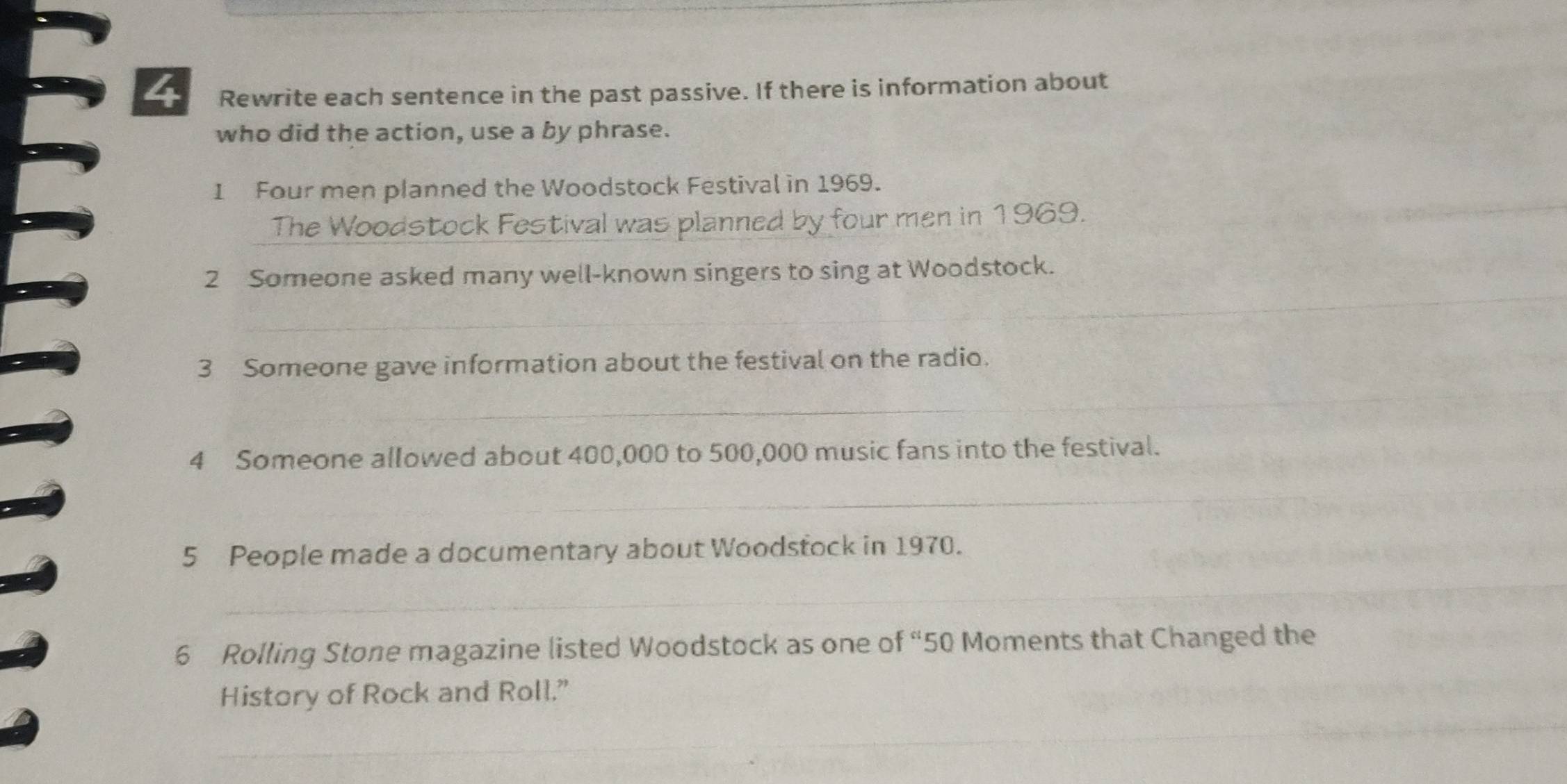 Rewrite each sentence in the past passive. If there is information about 
who did the action, use a by phrase. 
1 Four men planned the Woodstock Festival in 1969. 
The Woodstock Festival was planned by four men in 1969. 
_ 
_ 
2 Someone asked many well-known singers to sing at Woodstock. 
3 Someone gave information about the festival on the radio. 
_ 
4 Someone allowed about 400,000 to 500,000 music fans into the festival. 
_ 
5 People made a documentary about Woodstock in 1970. 
_ 
6 Rolling Stone magazine listed Woodstock as one of “ 50 Moments that Changed the 
History of Rock and Roll.” 
_