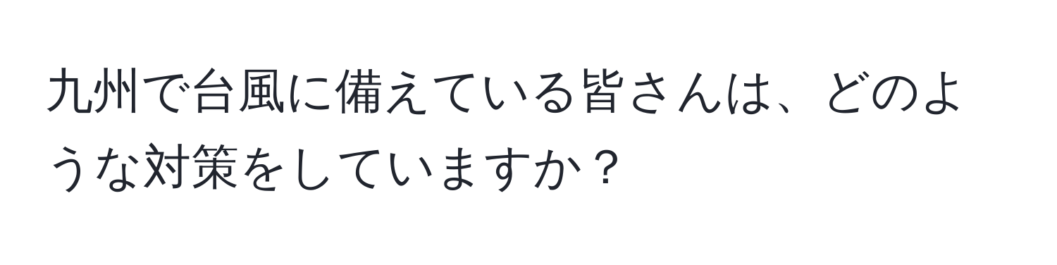 九州で台風に備えている皆さんは、どのような対策をしていますか？