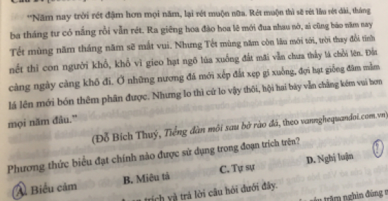 Năm nay trời rét đậm hơn mọi năm, lại rét muộn nữa. Rét muộn thì sẽ rét lầu rét dài, tháng
ba tháng tư có nắng rồi vẫn rét. Ra giêng hoa đào hoa lê mới đua nhau nò, si cũng bảo năm nay
Tết mùng năm thắng năm sẽ mắt vui. Nhưng Tết mùng năm còn lâu mới tới, trời thay đổi tinh
nết thì con người khổ, khổ vì gieo hạt ngô lúa xuống đất mai vẫn chưa thấy lá chỗi lên. Đầu
càng ngày càng khô đi. Ở những nương đá mới xếp đất xẹp gi xuởng, đợi hạt giống đâm mằm
lá lên mới bón thêm phân được. Nhưng lo thì cứ lo vậy thôi, hội hai bày vẫn chẳng kém vui hơn
mọi năm đâu.”
(Đỗ Bích Thuý, Tiếng đàn môi sau bở rào đá, theo vannghequandoi.com.vn)
Phương thức biểu đạt chính nào được sử dụng trong đoạn trích trên?
A Biểu cảm B. Miêu tả C. Tự sự D. Nghị luận
trích yà trả lời câu hỏi đưới đây.
tru trăm nghin đúng =