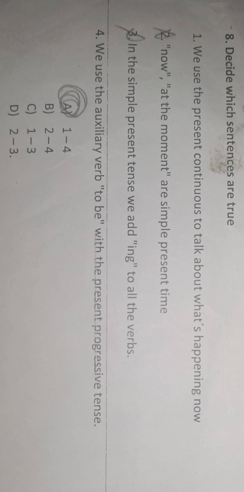 Decide which sentences are true
1. We use the present continuous to talk about what’s happening now
2. "now", "at the moment" are simple present time
3. In the simple present tense we add "ing" to all the verbs.
4. We use the auxiliary verb "to be" with the present progressive tense.
A 1-4
B) 2-4
C) 1-3
D) 2-3.