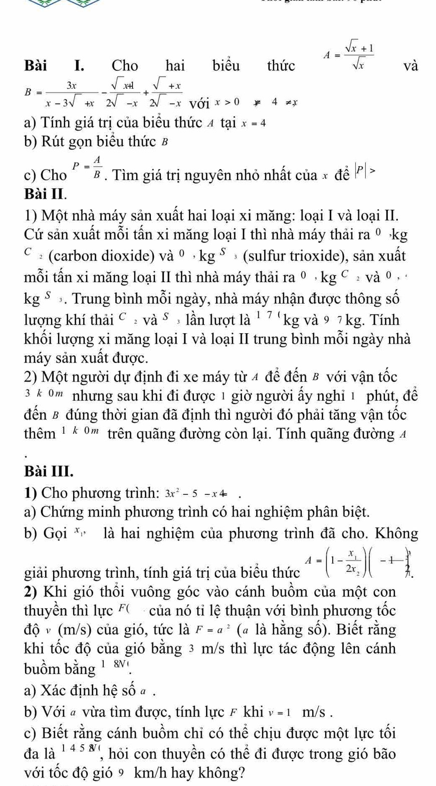 A= (sqrt(x)+1)/sqrt(x) 
Bài I. Cho hai biểu thức và
B= 3x/x-3sqrt()+x - (sqrt()x+1)/2sqrt()-x + (sqrt()+x)/2sqrt()-x  với x>0 # 4!= x
a) Tính giá trị của biểu thức 4 tại x=4
b) Rút gọn biểu thức B
c) Cho P= A/B . Tìm giá trị nguyên nhỏ nhất của x đề P >
Bài II.
1) Một nhà máy sản xuất hai loại xi măng: loại I và loại II.
Cứ sản xuất mỗi tấn xi măng loại I thì nhà máy thải ra º kg
c £ (carbon dioxide) và ^0,kg^S (sulfur trioxide), sản xuất
mỗi tấn xi măng loại II thì nhà máy thải ra^0,kg^C: Và 0 ,
kg^S *. Trung bình mỗi ngày, nhà máy nhận được thông số
lượng khí thải C_2vdot sS , lần lượt la^(17) kg và 9 7 kg. Tính
khối lượng xi măng loại I và loại II trung bình mỗi ngày nhà
máy sản xuất được.
2) Một người dự định đi xe máy từ 4 để đến 8 với vận tốc
3 k 0 ''' nhưng sau khi đi được 1 giờ người ấy nghỉ 1 phút, để
đến B đúng thời gian đã định thì người đó phải tăng vận tốc
thhm 1 * 0'' trên quãng đường còn lại. Tính quãng đường 4
Bài III.
1) Cho phương trình: 3x^2-5-x4=
a) Chứng minh phương trình có hai nghiệm phân biệt.
b) Gọi *  là hai nghiệm của phương trình đã cho. Không
giải phương trình, tính giá trị của biểu thức A=(1-frac x_12x_2)(-1- 1/3 
2) Khi gió thổi vuông góc vào cánh buồm của một con
thuyền thì lực F(  của nó tỉ lệ thuận với bình phương tốc
độ v (m/s) của gió, tức là F=a^2 (« là hằng số). Biết rằng
khi tốc độ của gió bằng 3 m/s thì lực tác động lên cánh
buồm bằng 1 8.
a) Xác định hệ số a .
b) Với # vừa tìm được, tính lực F khi v=1 m/s .
c) Biết rằng cánh buồm chỉ có thể chịu được một lực tối
đa là 145 hói con thuyền có thể đi được trong gió bão
với tốc độ gió 9 km/h hay không?