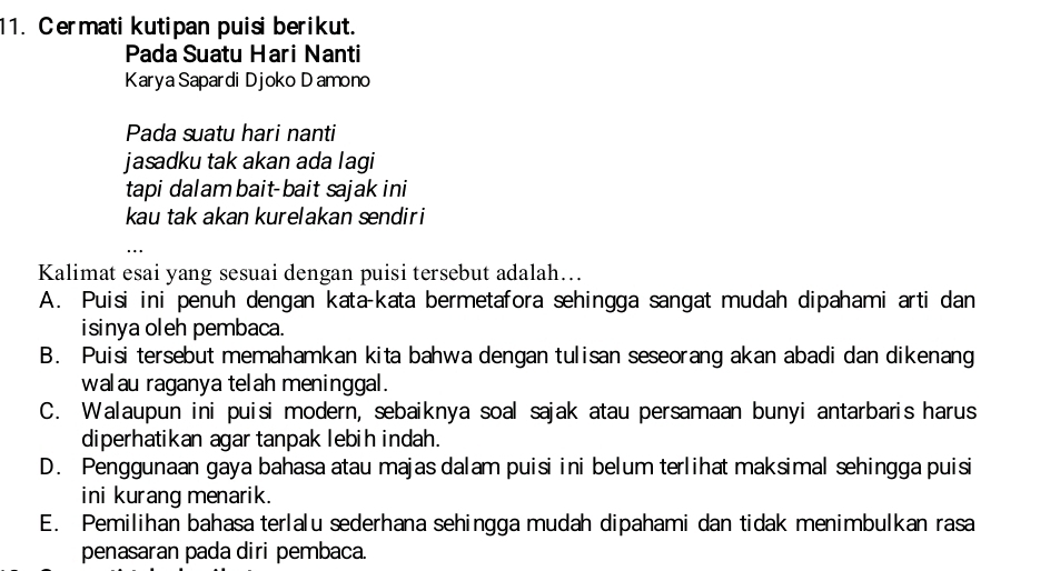 Cermati kutipan puisi berikut.
Pada Suatu Hari Nanti
Karya Sapardi Djoko D amono
Pada suatu hari nanti
jasadku tak akan ada lagi
tapi dalambait-bait sajak ini
kau tak akan kurelakan sendiri
Kalimat esai yang sesuai dengan puisi tersebut adalah…..
A. Puisi ini penuh dengan kata-kata bermetafora sehingga sangat mudah dipahami arti dan
isinya oleh pembaca.
B. Puisi tersebut memahamkan kita bahwa dengan tulisan seseorang akan abadi dan dikenang
walau raganya telah meninggal.
C. Walaupun ini puisi modern, sebaiknya soal sajak atau persamaan bunyi antarbaris harus
diperhatikan agar tanpak lebih indah.
D. Penggunaan gaya bahasa atau majas dalam puisi ini belum terlihat maksimal sehingga puisi
ini kurang menarik.
E. Pemilihan bahasa terlalu sederhana sehingga mudah dipahami dan tidak menimbulkan rasa
penasaran pada diri pembaca.