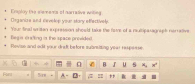 Employ the elements of narrative writing. 
Organize and develop your story effectively. 
Your final written expression should take the form of a multiparagraph narrative 
Begin drafting in the space provided. 
Revise and edit your draft before submitting your response. 
B I U 5 x_2 x°
Font Size ,