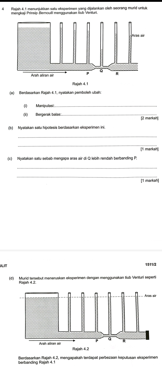 Rajah 4.1 menunjukkan satu eksperimen yang dijalankan oleh seorang murid untuk 
mengkaji Prinsip Bernoulli menggunakan tiub Venturi. 
(a) Berdasarkan Rajah 4.1, nyatakan pemboleh ubah: 
(i) Manipulasi:_ 
(ii) Bergerak balas:_ 
[2 markah] 
(b) Nyatakan satu hipotesis berdasarkan eksperimen ini. 
_ 
_ 
[1 markah] 
(c) Nyatakan satu sebab mengapa aras air di Q lebih rendah berbanding P. 
_ 
_ 
[1 markah] 
JLIT 1511/2 
(d) Murid tersebut meneruskan eksperimen dengan menggunakan tiub Venturi seperti 
Rajah 4.2. 
Berdasarkan Rajah 4.2, mengapakah terdapat perbezaan keputusan eksperimen 
berbanding Rajah 4.1