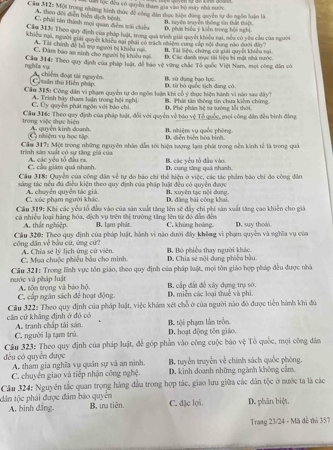 lc tần tộc đều có quyên tham gia vào bộ máy nhà nước.
Câu 312: Một trong những hình thức đẻ công dân thực hiện đúng quyền tự do ngôn luận là
A. theo dõi diễn biển dịch bệnh.
B. tuyên truyền thông tìn thất thiệt.
C. phải tán thành mọi quan điễm trái chiều D. phát biểu ý kiến trong hội nghị.
Câu 313: Theo quy định của pháp luật, trong quả trình giải quyết khiều nại, nếu có yêu cầu của người
khiếu nại, người giải quyết khiêu nại phải có trách nhiệm cung cấp nội dung nào dưới đây?
A. Tài chính đễ hỗ trợ người bị khiếu nại. B. Tài liệu, chứng cứ giải quyết khiếu nại.
C. Đảm bảo an ninh cho người bị khiểu nại. D. Các danh mục tài liệu bí mật nhà nước.
Câu 314: Theo quy định của pháp luật, để bảo vệ vững chắc Tổ quốc Việt Nam, mọi công dân có
nghĩa vụ
A. chiếm đoạt tài nguyên. B. sử dụng bạo lực.
C  tuân thủ Hiến pháp. D. từ bỏ quốc tịch đang có.
Câu 315: Công dân vi phạm quyền tự do ngôn luận khi cổ ý thực hiện hành vi nào sau dây?
A. Trình bảy tham luận trong hội nghị. B. Phát tán thông tin chưa kiểm chứng.
C. Ủy quyền phát ngôn với báo chí. D. Phê phán hệ tư tưởng lỗi thời
Câu 316: Theo quy định của pháp luật, đổi với quyền về bảo vệ Tổ quốc, mọi công dân đều bình đẳng
trong việc thực hiện
A. quyền kinh doanh. B. nhiệm vụ quốc phòng.
C nhiệm vụ học tập. D. diễn biển hòa bình.
Câu 317: Một trong những nguyên nhân dẫn tới hiện tượng lạm phát trong nền kinh tế là trong quá
trình sản xuất có sự tăng giá của
A. các yếu tố đầu ra. B. các yếu tố đầu vào.
C. cầu giảm quá nhanh. D. cung tăng quá nhanh.
Câu 318: Quyền của công dân về tự do báo chí thể hiện ở việc, các tác phẩm báo chí do công dân
sáng tác nếu đủ điều kiện theo quy định của pháp luật đều có quyền được
A. chuyển quyền tác giả. B. xuyên tạc nội dung.
C. xúc phạm người khác. D. đăng bài cộng khai
Câu 319: Khi các yếu tố đầu vào của sản xuất tăng lên sẽ đầy chi phí sản xuất tăng cao khiến cho giá
cả nhiều loại hàng hóa, dịch vụ trên thị trường tăng lên từ đó dẫn đến
A. thất nghiệp. B. lạm phát. C. khủng hoảng. D. suy thoái.
Câu 320: Theo quy định của pháp luật, hành vi nào dưới đây không vi phạm quyền và nghĩa vụ của
công dân về bầu cử, ứng cử?
A. Chia sẻ lý lịch ứng cử viên. B. Bỏ phiếu thay người khác.
C. Mua chuộc phiếu bầu cho mình. D. Chia sẻ nội dung phiếu bầu.
Câu 321: Trong lĩnh vực tôn giáo, theo quy định của pháp luật, mọi tôn giáo hợp pháp đều được nhà
nước và pháp luật
A. tôn trọng và bảo hộ. B. cấp đất đề xây dựng trụ sở.
C. cấp ngân sách để hoạt động. D. miễn các loại thuế và phí.
Câu 322: Theo quy định của pháp luật, việc khám xét chỗ ở của người nào đó được tiến hành khi đủ
căn cứ khăng định ở đó có
A. tranh chấp tài sản. B. tội phạm lần trốn.
C. người lạ tạm trú. D. hoạt động tôn giáo.
Câu 323: Theo quy định của pháp luật, để góp phần vào công cuộc bảo vệ Tổ quốc, mọi công dân
đều có quyền được
A. tham gia nghĩa vụ quân sự và an ninh. B. tuyền truyền về chính sách quốc phòng.
C. chuyển giao và tiếp nhận công nghệ. D. kinh doanh những ngành không cầm.
Câu 324: Nguyên tắc quan trọng hàng đầu trong hợp tác, giao lưu giữa các dân tộc ở nước ta là các
tdân tộc phải được đảm bảo quyền
A. bình dăng. B. ưu tiên. C. đặc lợi. D. phân biệt.
Trang 23/24 - Mã đề thi 357