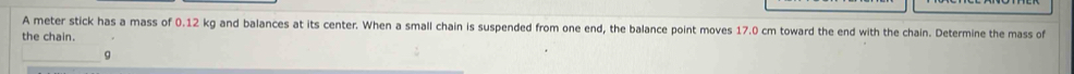 A meter stick has a mass of 0.12 kg and balances at its center. When a small chain is suspended from one end, the balance point moves 17.0 cm toward the end with the chain. Determine the mass of 
the chain. 
a