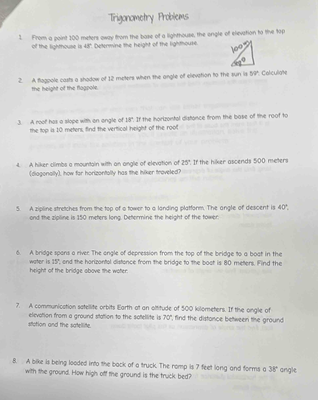 Trigonometry Problems 
1. From a point 100 meters away from the base of a lighthouse, the angle of elevation to the top 
of the lighthouse is 48° Determine the height of the lighthouse. 
2. A flagpole casts a shadow of 12 meters when the angle of elevation to the sun is 59° Calculate 
the height of the flagpole. 
3. A roof has a slope with an angle of 18° If the horizontal distance from the base of the roof to 
the top is 10 meters, find the vertical height of the roof. 
4. A hiker climbs a mountain with an angle of elevation of 25° If the hiker ascends 500 meters
(diagonally), how far horizontally has the hiker traveled? 
5. A zipline stretches from the top of a tower to a landing platform. The angle of descent is 40°, 
and the zipline is 150 meters long. Determine the height of the tower: 
6. A bridge spans a river: The angle of depression from the top of the bridge to a boat in the 
water is 15° , and the horizontal distance from the bridge to the boat is 80 meters. Find the 
height of the bridge above the water: 
7. A communication satellite orbits Earth at an altitude of 500 kilometers. If the angle of 
elevation from a ground station to the satellite is 70° , find the distance between the ground 
station and the satellite. 
8. A bike is being loaded into the back of a truck. The ramp is 7 feet long and forms a 38° angle 
with the ground. How high off the ground is the truck bed?