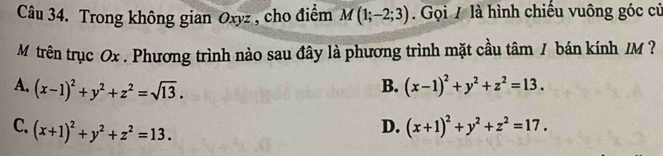 Trong không gian Oxyz , cho điểm M(1;-2;3). Gọi 7 là hình chiếu vuông góc củ
M trên trục Ox. Phương trình nào sau đây là phương trình mặt cầu tâm / bán kính /M
A. (x-1)^2+y^2+z^2=sqrt(13). B. (x-1)^2+y^2+z^2=13.
C. (x+1)^2+y^2+z^2=13.
D. (x+1)^2+y^2+z^2=17.