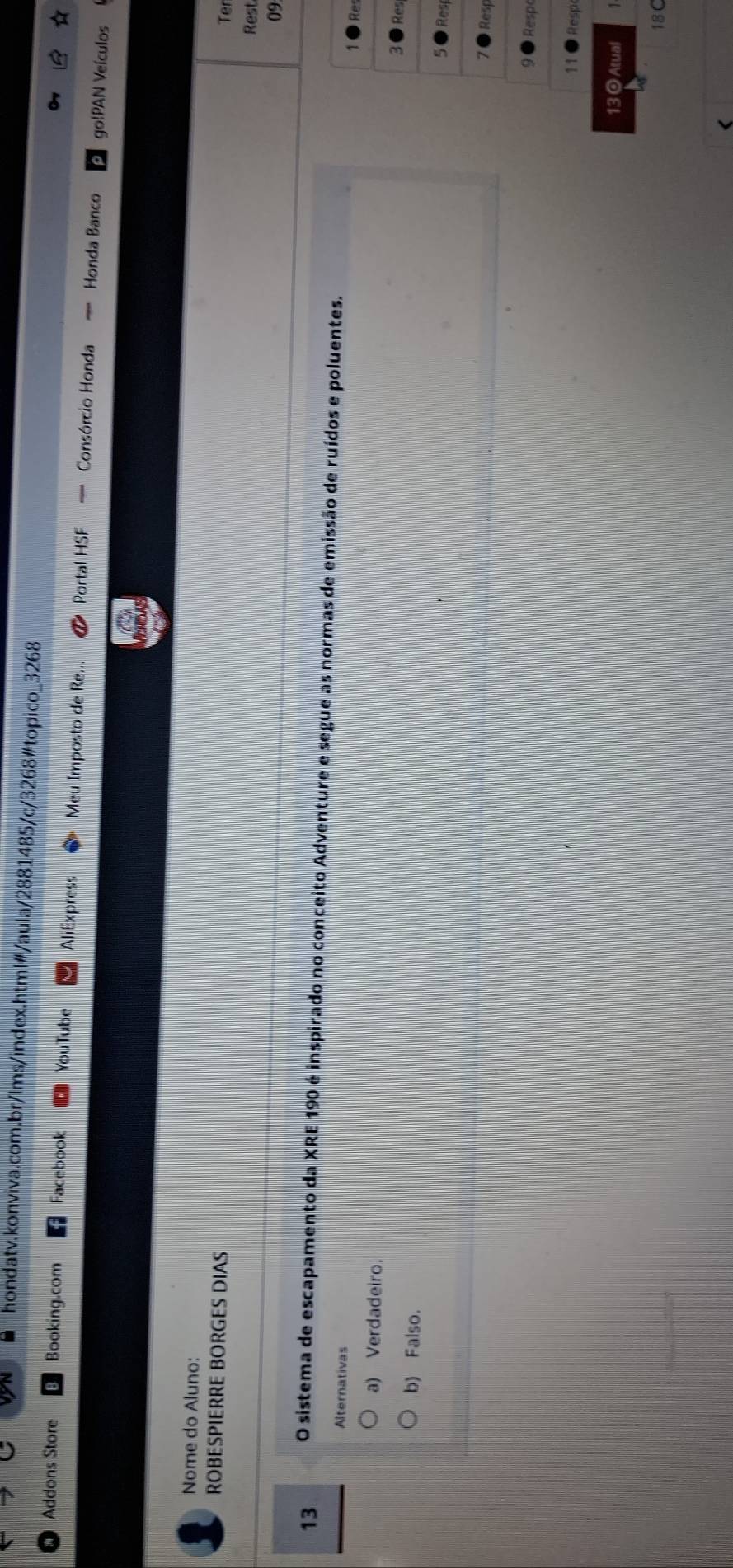 Addons Store Booking.com Facebook YouTube AliExpress Meu Imposto de Re... Portal HSF — Consórcio Honda — Honda Banco
go!PAN Veículos
Nome do Aluno:
ROBESPIERRE BORGES DIAS
Ter
Rest
09:
13 O sistema de escapamento da XRE 190 é inspirado no conceito Adventure e segue as normas de emissão de ruídos e poluentes.
Alternativas
e
a) Verdadeiro.
es
b) Falso.
es
sp
pe
sp
13 O Atual
18C