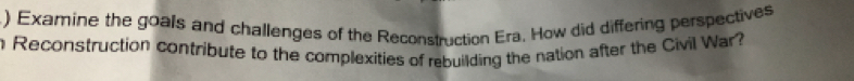 ) Examine the goals and challenges of the Reconstruction Era. How did differing perspectives 
n Reconstruction contribute to the complexities of rebuilding the nation after the Civil War?