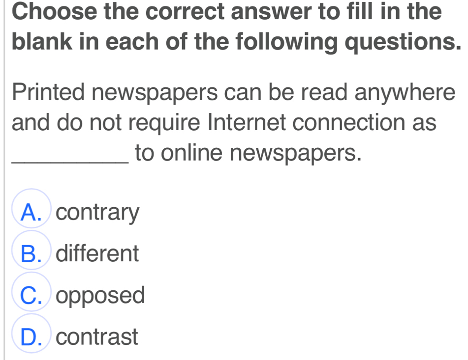 Choose the correct answer to fill in the
blank in each of the following questions.
Printed newspapers can be read anywhere
and do not require Internet connection as
_to online newspapers.
A. contrary
B. different
C. opposed
D. contrast