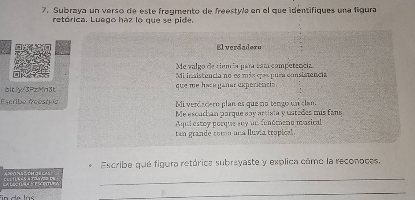 Subraya un verso de este fragmento de freestyle en el que identifiques una figura
retórica. Luego haz lo que se pide.
El verdadero
Me valgo de ciencia para esta competencia.
Mi insistencia no es más que pura consistencia
bit.ly/3PzMh3t que me hace ganar experiencia.
Escribe freestyle
Mi verdadero plan es que no tengo un clan.
Me escuchan porque soy artista y ustedes mis fans,
Aquí estoy porque soy un fenómeno musical
tan grande como una lluvia tropical.
Escribe qué figura retórica subrayaste y explica cómo la reconoces.
APROPIACION DE LAS
Culturas a través de
LA LECTURA y ESCRITURa
_
fn de los
_