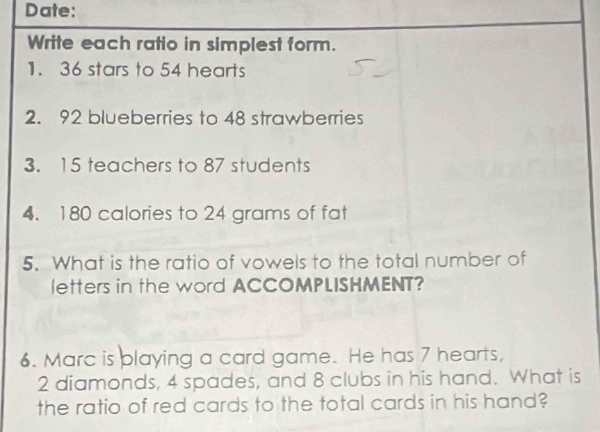 Date: 
Write each ratio in simplest form. 
1. 36 stars to 54 hearts 
2. 92 blueberries to 48 strawberries 
3. 15 teachers to 87 students 
4. 180 calories to 24 grams of fat 
5. What is the ratio of vowels to the total number of 
letters in the word ACCOMPLISHMENT? 
6. Marc is playing a card game. He has 7 hearts,
2 diamonds, 4 spades, and 8 clubs in his hand. What is 
the ratio of red cards to the total cards in his hand?