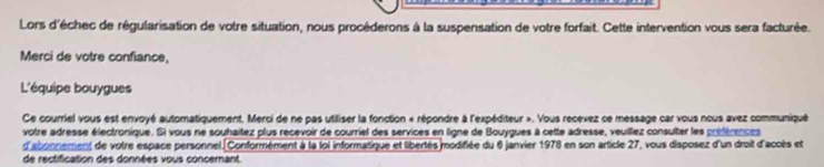 Lors d'échec de régularisation de votre situation, nous procéderons à la suspensation de votre forfait. Cette intervention vous sera facturée. 
Merci de votre confiance, 
L'équipe bouygues 
Ce courriel vous est envoyé automatiquement. Merci de ne pas utiliser la fonction « répondre à l'expéditeur ». Vous recevez ce message car vous nous avez communiqué 
votre adresse électronique. Si vous ne souhaitez plus recevoir de courriel des services en ligne de Bouygues à cette adresse, veullez consulter les préférences 
d'abonnement de votre espace personnel. Conformément à la loi informatique et libertés modifiée du 6 janvier 1978 en son article 27, vous disposez d'un droit d'acoès et 
de rectification des données vous concernant.