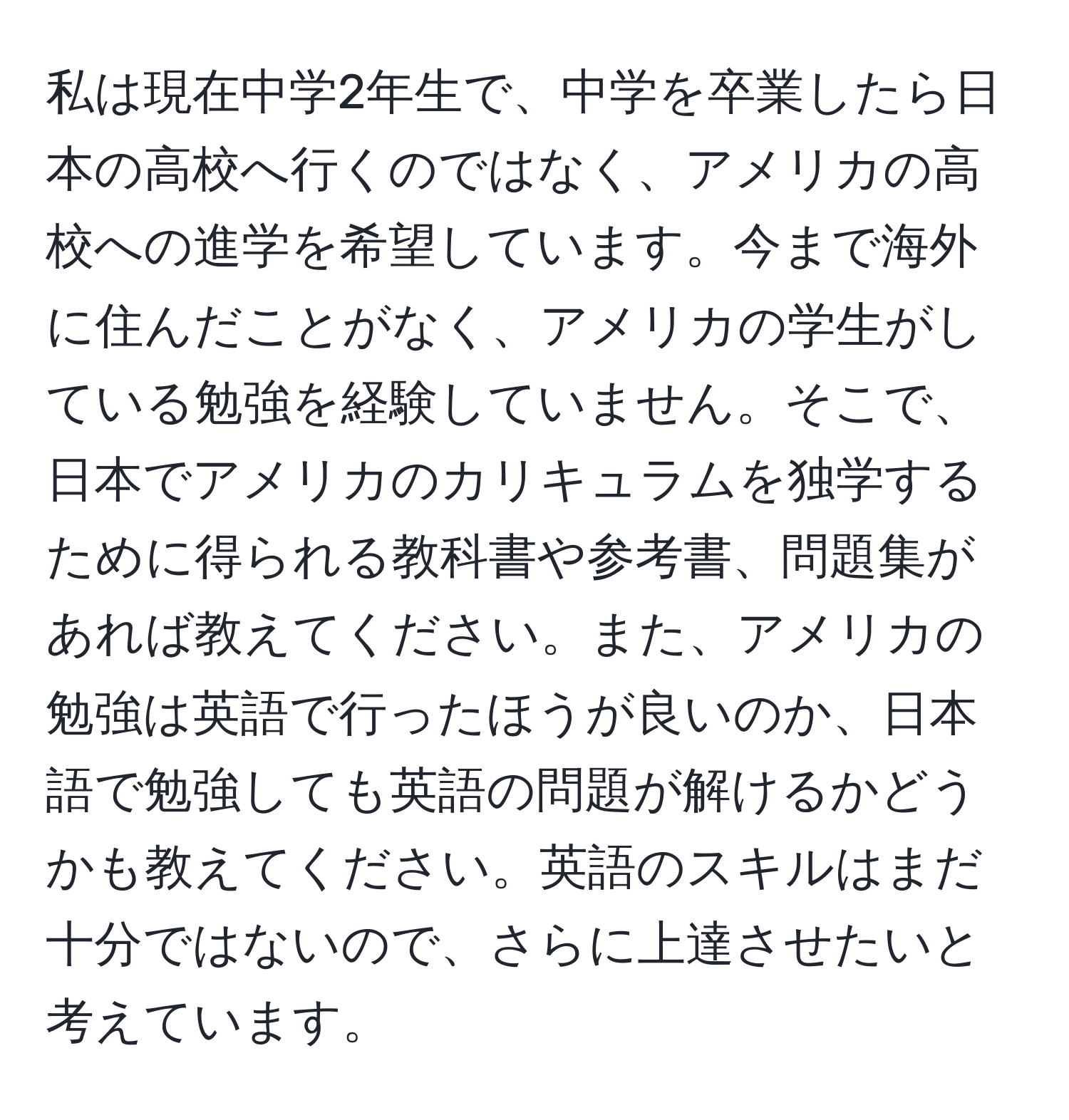 私は現在中学2年生で、中学を卒業したら日本の高校へ行くのではなく、アメリカの高校への進学を希望しています。今まで海外に住んだことがなく、アメリカの学生がしている勉強を経験していません。そこで、日本でアメリカのカリキュラムを独学するために得られる教科書や参考書、問題集があれば教えてください。また、アメリカの勉強は英語で行ったほうが良いのか、日本語で勉強しても英語の問題が解けるかどうかも教えてください。英語のスキルはまだ十分ではないので、さらに上達させたいと考えています。