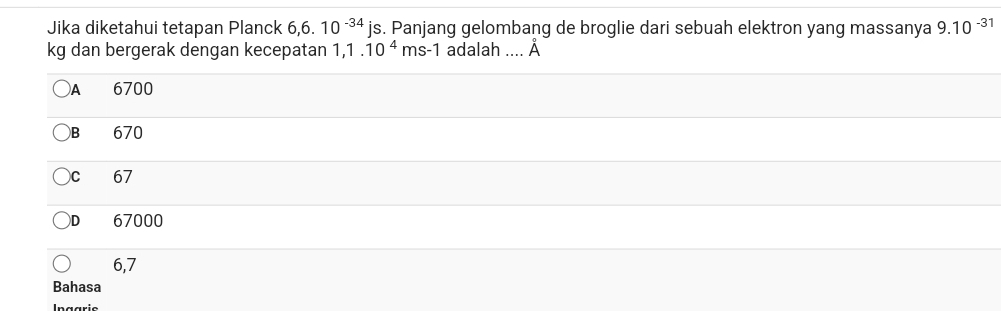 Jika diketahui tetapan Planck 6,6. 10^(-34)js. Panjang gelombang de broglie dari sebuah elektron yang massanya 9.10^(-31)
kg dan bergerak dengan kecepatan 1,1.10^4ms-1 adalah .... hat A
A 6700
B 670
C 67
D 67000
6,7
Bahasa