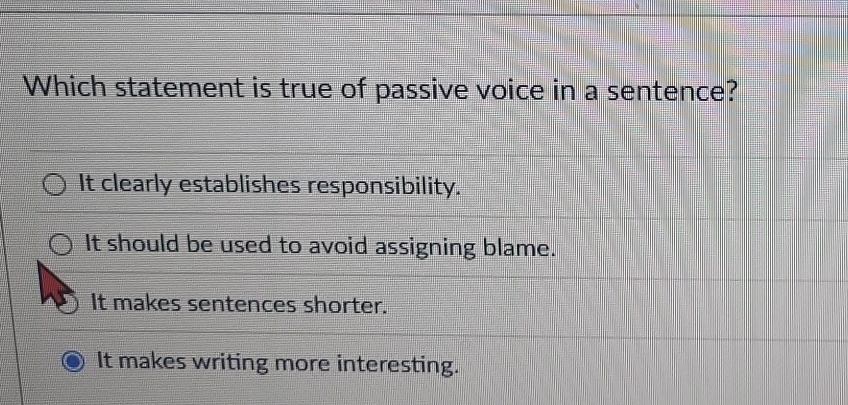 Which statement is true of passive voice in a sentence?
It clearly establishes responsibility.
It should be used to avoid assigning blame.
It makes sentences shorter.
It makes writing more interesting.