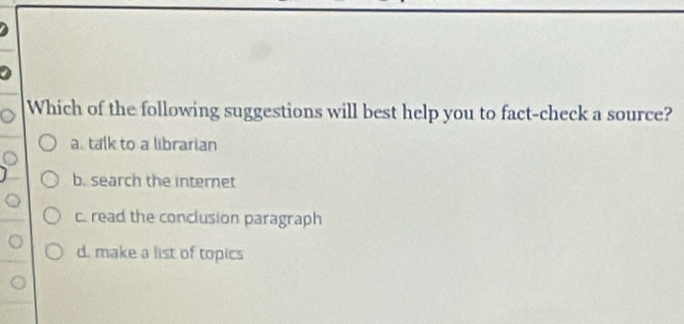 Which of the following suggestions will best help you to fact-check a source?
a. talk to a librarian
b. search the internet
c. read the conclusion paragraph
d. make a list of topics