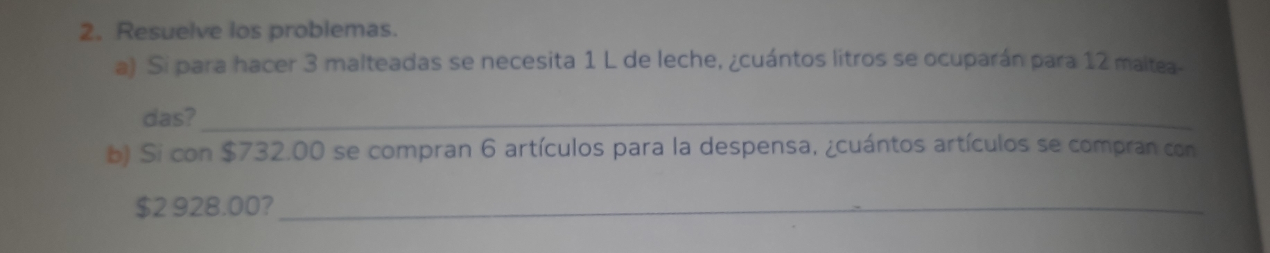 Resuelve los problemas. 
a) Si para hacer 3 malteadas se necesita 1 L de leche, ¿cuántos litros se ocuparán para 12 maltea- 
das?_ 
b) Si con $732.00 se compran 6 artículos para la despensa, ¿cuántos artículos se compran con
$2 928.00?_