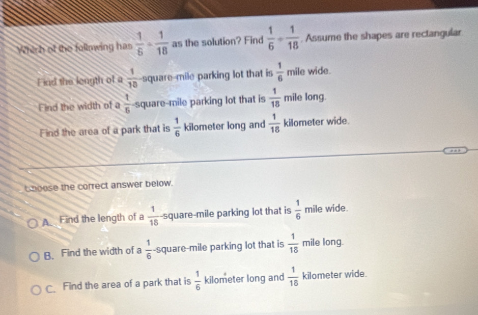 Which of the following has  1/5 ·  1/18  as the solution? Find  1/6 + 1/18  , Assume the shapes are rectangular
Find the length of a  1/10  square-mile parking lot that is  1/6  mile wide.
Find the width of a  1/6  square-mile parking lot that is  1/18 m ii le long.
Find the area of a park that is  1/6  kilometer long and  1/18  kilometer wide.
b boose the correct answer below.
A Find the length of a  1/18  -square-mile parking lot that is  1/6  mile wide.
B. Find the width of a  1/6  -square-mile parking lot that is  1/18  mile long.
C Find the area of a park that is  1/6  kilometer long and  1/18  kilometer wide.