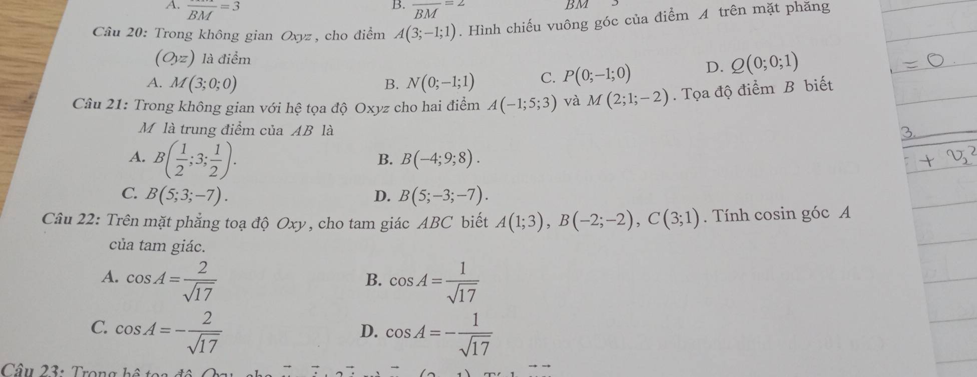 A. frac BM=3 frac BM=2
BM
Câu 20: Trong không gian Oxyz, cho điểm A(3;-1;1). Hình chiếu vuông góc của điểm A trên mặt phăng
(O,z) là điểm
A. M(3;0;0) B. N(0;-1;1)
C. P(0;-1;0)
D. Q(0;0;1)
Câu 21: Trong không gian với hệ tọa độ Oxyz cho hai điểm A(-1;5;3) và M(2;1;-2). Tọa độ điểm B biết
Mộ là trung điểm của AB là
A. B( 1/2 ;3; 1/2 ).
B. B(-4;9;8).
C. B(5;3;-7). D. B(5;-3;-7). 
Câu 22: Trên mặt phẳng toạ độ Oxy, cho tam giác ABC biết A(1;3), B(-2;-2), C(3;1). Tính cosin góc A
của tam giác.
A. cos A= 2/sqrt(17)  cos A= 1/sqrt(17) 
B.
C. cos A=- 2/sqrt(17) 
D. cos A=- 1/sqrt(17) 
Câu 23: Trong hệ