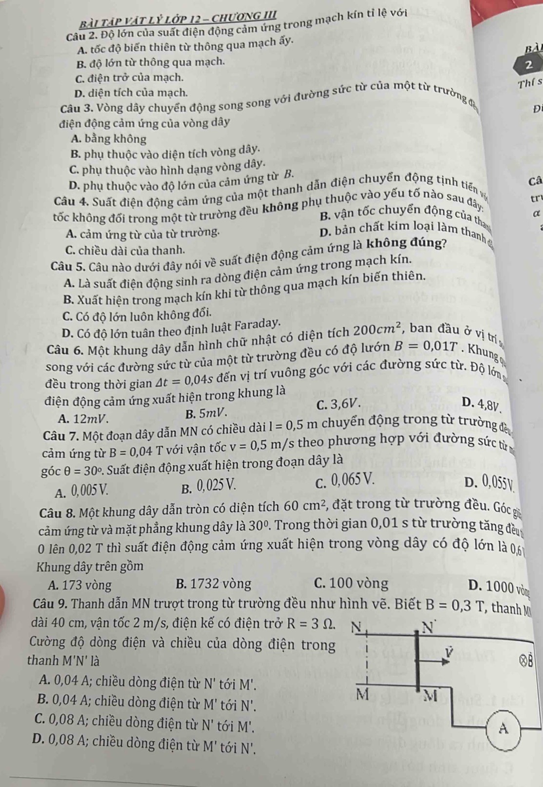 bài Tập VậT lỷ Lớp 12 - chươnG III
Câu 2. Độ lớn của suất điện động cảm ứng trong mạch kín tỉ lệ với
A. tốc độ biến thiên từ thông qua mạch ấy.
Bài
B độ lớn từ thông qua mạch. 2
C. điện trở của mạch.
Thí s
D. diện tích của mạch.
Câu 3. Vòng dây chuyển động song song với đường sức từ của một từ trường đa
D
điện động cảm ứng của vòng dây
A. bằng không
B. phụ thuộc vào diện tích vòng dây.
C. phụ thuộc vào hình dạng vòng dây.
D. phụ thuộc vào độ lớn của cảm ứng từ B.
Câ
Câu 4. Suất điện động cảm ứng của một thanh dẫn điện chuyển động tịnh tiến vậ
tr
tốc không đối trong một từ trường đều không phụ thuộc vào yếu tố nào sau đây:
α
B. vận tốc chuyển động của thang
A. cảm ứng từ của từ trường.
D. bản chất kim loại làm thanh
C. chiều dài của thanh.
Câu 5. Câu nào dưới đây nói về suất điện động cảm ứng là không đúng?
A. Là suất điện động sinh ra dòng điện cảm ứng trong mạch kín.
B. Xuất hiện trong mạch kín khi từ thông qua mạch kín biến thiên.
C. Có độ lớn luôn không đổi.
D. Có độ lớn tuân theo định luật Faraday.
Câu 6. Một khung dây dẫn hình chữ nhật có diện tích 200cm^2 ,  ban đầu ở vị trí 
song với các đường sức từ của một từ trường đều có độ lướn B=0,01T. Khung 
đều trong thời gian △ t=0,04s đến vị trí vuông góc với các đường sức từ. Độ lớng
điện động cảm ứng xuất hiện trong khung là
A. 12mV. B. 5mV. C. 3,6V.
D. 4,8V.
Câu 7. Một đoạn dây dẫn MN có chiều dài l=0,5m chuyển động trong từ trường đều
cảm ứng từ B=0,04T với vận tốc v=0,5m/s theo phương hợp với đường sức từ
g DC θ =30° 1. Suất điện động xuất hiện trong đoạn dây là
A. 0, 005 V. B. 0, 025 V. c. 0,065 V. D. 0,055V.
Câu 8. Một khung dây dẫn tròn có diện tích 60cm^2 5, đặt trong từ trường đều. Góc gờ
cảm ứng từ và mặt phẳng khung dây là 30°. Trong thời gian 0,01 s từ trường tăng đều
O lên 0,02 T thì suất điện động cảm ứng xuất hiện trong vòng dây có độ lớn là 0,6
Khung dây trên gồm
A. 173 vòng B. 1732 vòng C. 100 vòng
D. 1000 vòng
Câu 9. Thanh dẫn MN trượt trong từ trường đều như hình vẽ. Biết B=0,3T , thanh M
dài 40 cm, vận tốc 2 m/s, điện kế có điện trở R=3Omega .
Cường độ dòng điện và chiều của dòng điện trong
thanh M'N' là 
A. 0,04 A; chiều dòng điện từ N' tói M'.
B. 0,04 A; chiều dòng điện từ M' tói N'.
C. 0,08 A; chiều dòng điện từ N' tói M'.
D. 0,08 A; chiều dòng điện từ M' tói N'.