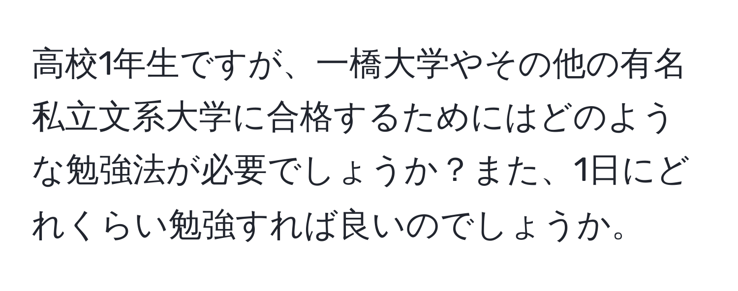 高校1年生ですが、一橋大学やその他の有名私立文系大学に合格するためにはどのような勉強法が必要でしょうか？また、1日にどれくらい勉強すれば良いのでしょうか。