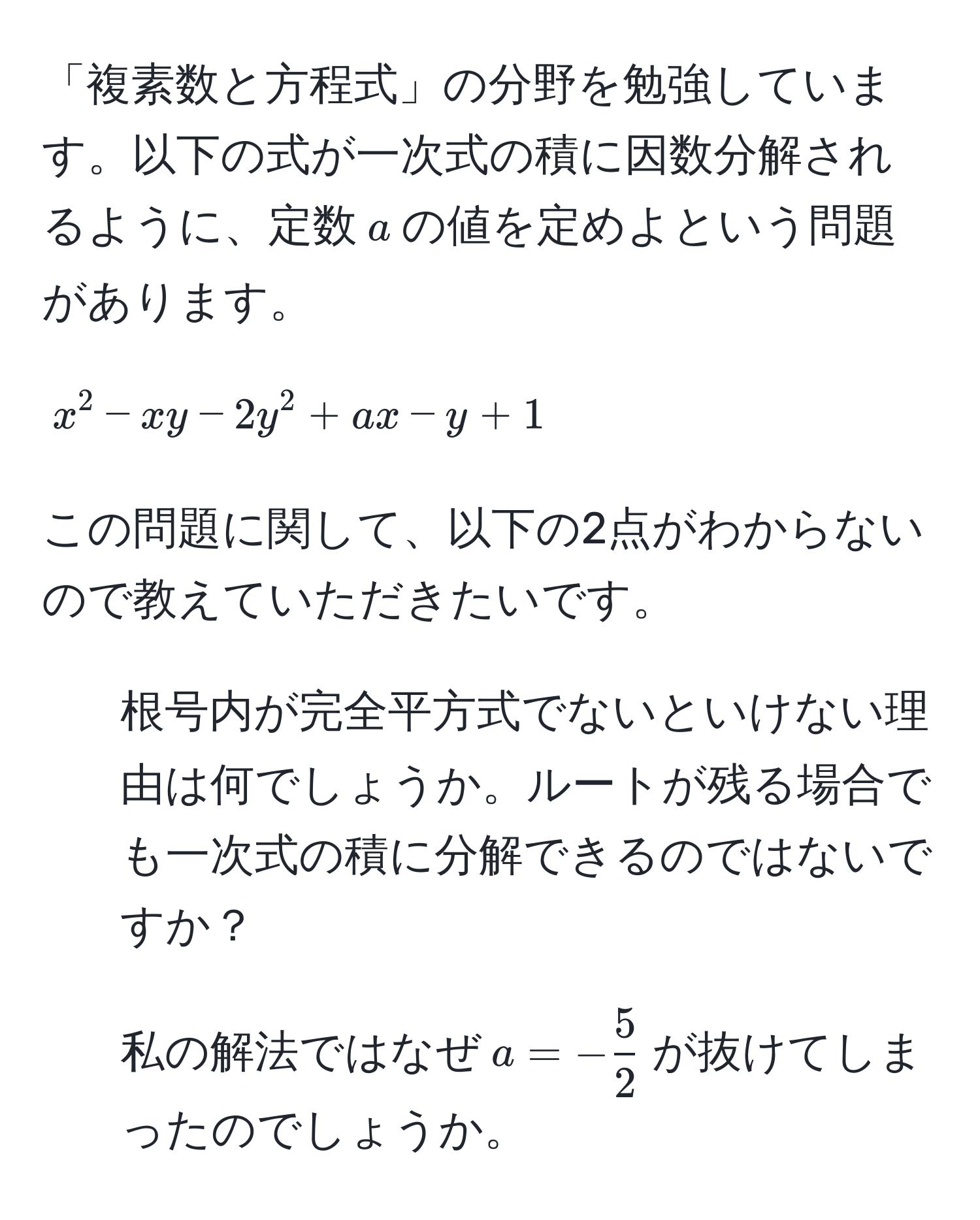 「複素数と方程式」の分野を勉強しています。以下の式が一次式の積に因数分解されるように、定数$a$の値を定めよという問題があります。
$$x^(2 - xy - 2y^2 + ax - y + 1$$
この問題に関して、以下の2点がわからないので教えていただきたいです。
1. 根号内が完全平方式でないといけない理由は何でしょうか。ルートが残る場合でも一次式の積に分解できるのではないですか？
2. 私の解法ではなぜ$a = -frac5)2$が抜けてしまったのでしょうか。