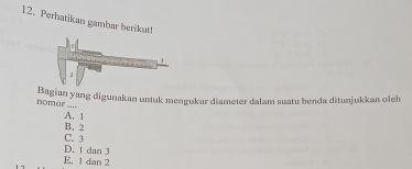 Perhatikan gambar berikut!
Bagian yang digunakan untuk mengukur diameter dalam suatu benda ditunjukkan oleh
nomor ....
A. 1
C. 3 B. 2
D. 1 dan 3
E. 1 dan 2