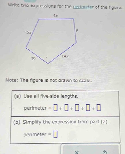 Write two expressions for the perimeter of the figure. 
Note: The figure is not drawn to scale. 
(a) Use all five side lengths. 
perimeter =□ +□ +□ +□ +□
(b) Simplify the expression from part (a). 
perimeter =□
X