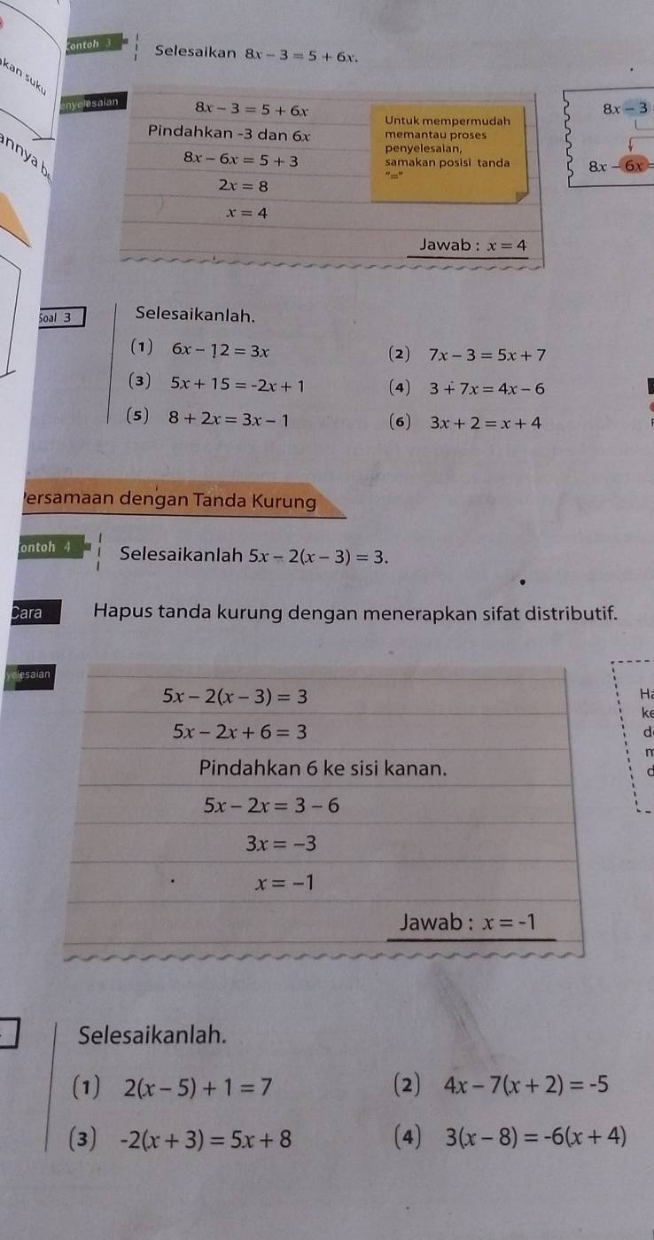 ontoh 
Selesaikan 8x-3=5+6x
kan suk
_
nyole
8x-3
n  a h
8x-6x=
Soal 3 Selesaikanlah.
(1) 6x-12=3x
(2) 7x-3=5x+7
(3) 5x+15=-2x+1 (4) 3+7x=4x-6
(5) 8+2x=3x-1 (6) 3x+2=x+4
Persamaan dengan Tanda Kurung
ontoh 4 Selesaikanlah 5x-2(x-3)=3.
Cara Hapus tanda kurung dengan menerapkan sifat distributif.
esa
Ha
ke
d
n
Selesaikanlah.
(1) 2(x-5)+1=7 (2) 4x-7(x+2)=-5
(3) -2(x+3)=5x+8 (4) 3(x-8)=-6(x+4)