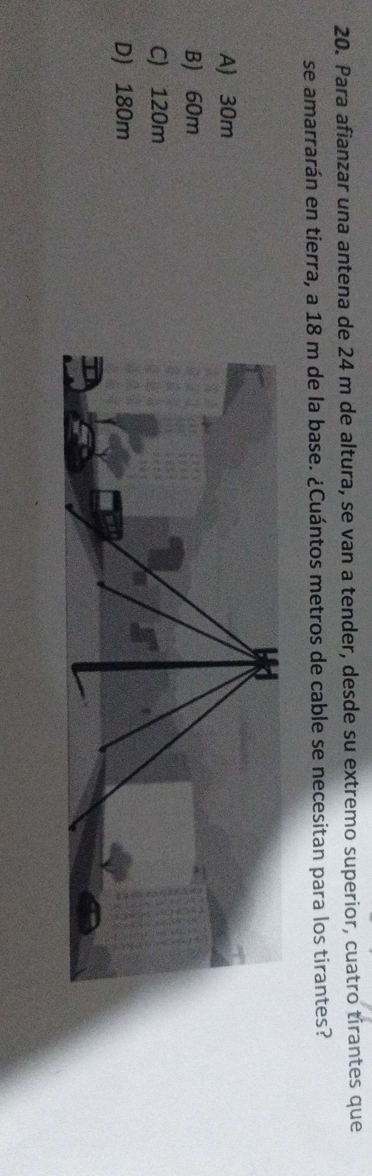 Para afianzar una antena de 24 m de altura, se van a tender, desde su extremo superior, cuatro tirantes que
se amarrarán en tierra, a 18 m de la base. ¿Cuántos metros de cable se necesitan para los tirantes?
A) 30m
B) 60m
C) 120m
D) 180m