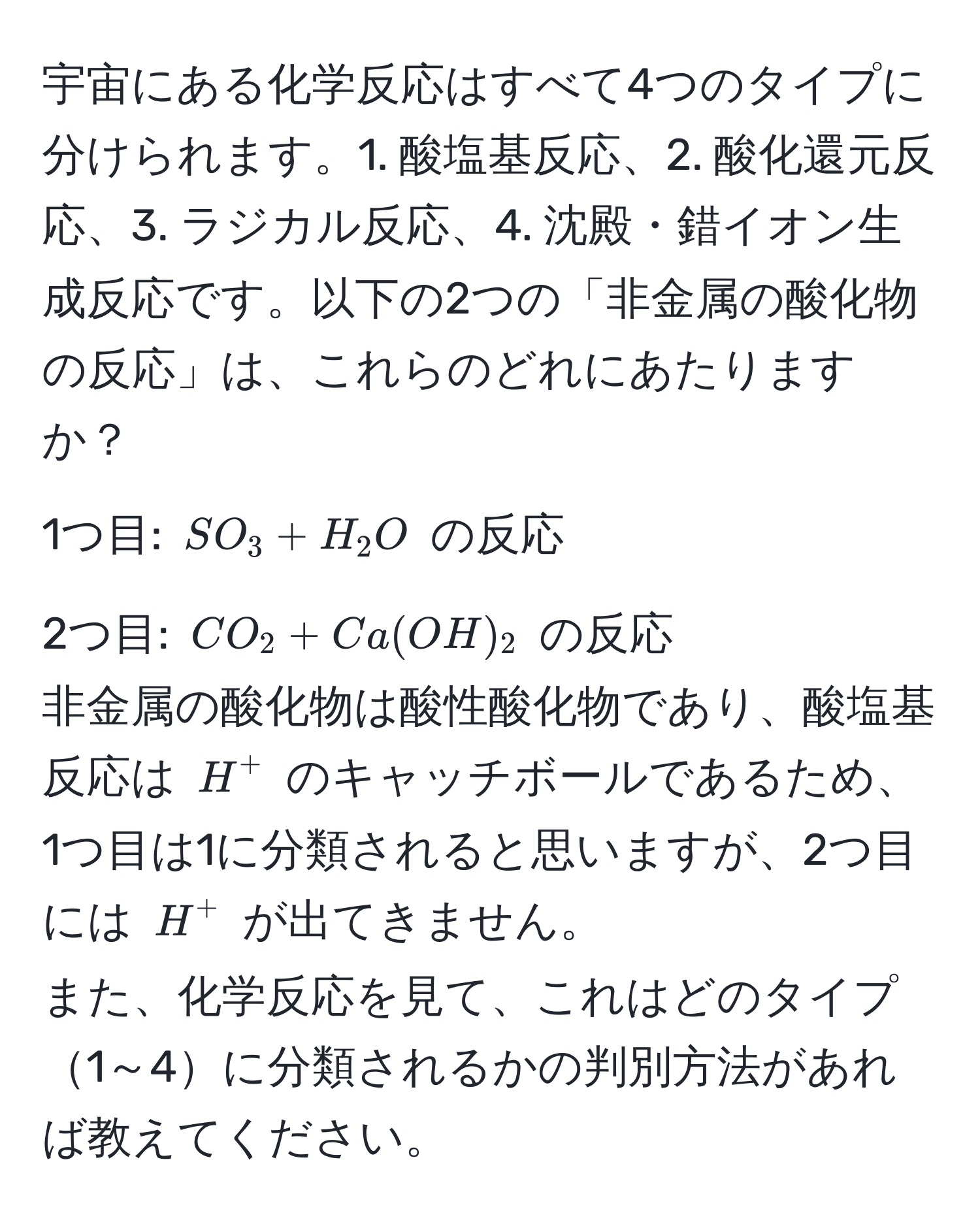 宇宙にある化学反応はすべて4つのタイプに分けられます。1. 酸塩基反応、2. 酸化還元反応、3. ラジカル反応、4. 沈殿・錯イオン生成反応です。以下の2つの「非金属の酸化物の反応」は、これらのどれにあたりますか？  
1つ目: $SO_3 + H_2O$ の反応  
2つ目: $CO_2 + Ca(OH)_2$ の反応  
非金属の酸化物は酸性酸化物であり、酸塩基反応は $H^+$ のキャッチボールであるため、1つ目は1に分類されると思いますが、2つ目には $H^+$ が出てきません。  
また、化学反応を見て、これはどのタイプ1～4に分類されるかの判別方法があれば教えてください。