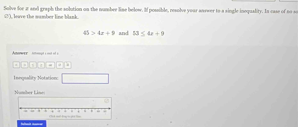 Solve for x and graph the solution on the number line below. If possible, resolve your answer to a single inequality. In case of no sc 
Ø), leave the number line blank.
45>4x+9 and 53≤ 4x+9
Answer Attempt 1 out of 2 
< > S 2 or e 2 
Inequality Notation: □ 
Number Line: 
Submit Answer