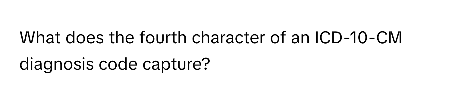 What does the fourth character of an ICD-10-CM diagnosis code capture?