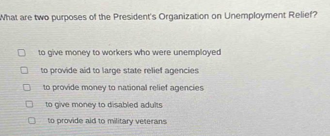 What are two purposes of the President's Organization on Unemployment Relief?
to give money to workers who were unemployed
to provide aid to large state relief agencies
to provide money to national relief agencies
to give money to disabled adults
to provide aid to military veterans