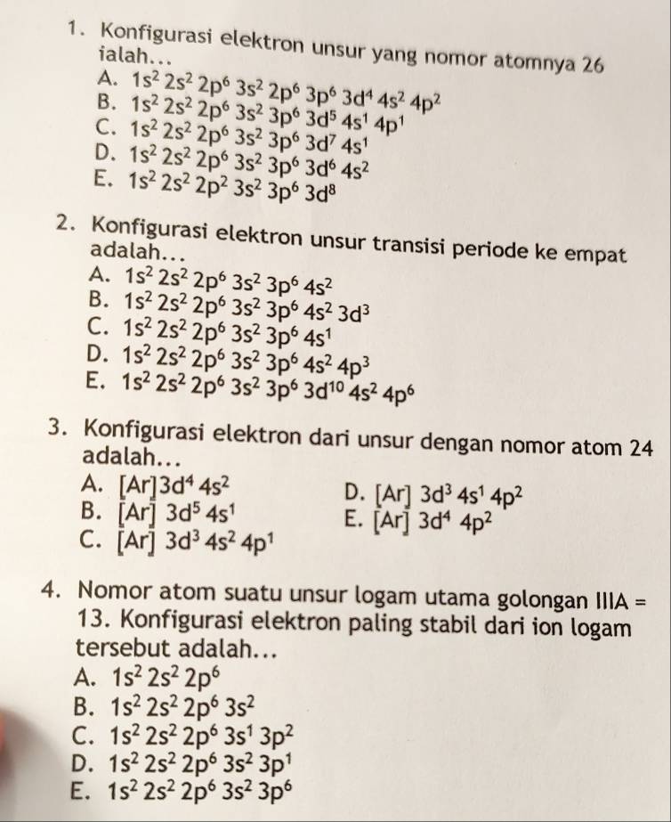 Konfigurasi elektron unsur yang nomor atomnya 26
ialah...
A.
B. 1s^22s^22p^63s^22p^63p^63d^44s^24p^2
C. 1s^22s^22p^63s^23p^63d^74s^1 1s^22s^22p^63s^23p^63d^54s^14p^1
D. 1s^22s^22p^63s^23p^63d^64s^2
E. 1s^22s^22p^23s^23p^63d^8
2. Konfigurasi elektron unsur transisi periode ke empat
adalah...
A. 1s^22s^22p^63s^23p^64s^2
B. 1s^22s^22p^63s^23p^64s^23d^3
C. 1s^22s^22p^63s^23p^64s^1
D. 1s^22s^22p^63s^23p^64s^24p^3
E. 1s^22s^22p^63s^23p^63d^(10)4s^24p^6
3. Konfigurasi elektron dari unsur dengan nomor atom 24
adalah...
A. [Ar]3d^44s^2
D. [Ar]3d^34s^14p^2
B. [Ar]3d^54s^1
E. [Ar]3d^44p^2
C. [Ar]3d^34s^24p^1
4. Nomor atom suatu unsur logam utama golongan IIIA=
13. Konfigurasi elektron paling stabil dari ion logam
tersebut adalah...
A. 1s^22s^22p^6
B. 1s^22s^22p^63s^2
C. 1s^22s^22p^63s^13p^2
D. 1s^22s^22p^63s^23p^1
E. 1s^22s^22p^63s^23p^6