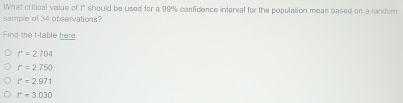 What critical value of f" should be used for a 99% confidence interval for the population mean based on a random
sample of 34 observations?
Find the t -table here
r=2.704
r=2.750
r=2.971
r=3.030