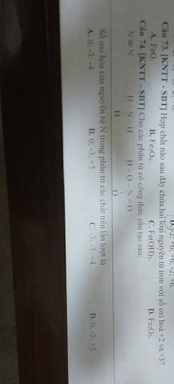 -2; +6; +6; -2; +6.
Câu 73. [KNTT - SBT] Hợp chất nào sau đây chứa hai loại nguyên tử iron với shat O oxi ho +2va+3 ?
A. FeO. B. Fe_3O_4. C. Fe(OH)_3. D. Fe_2O_3. 
Cầu 74. [KNTT - SBT] Cho các phân tử có công thức cấu tạo sau:
Nequiv N
H-N-H H-O-N=O
H
0
Số oxi hóa của nguyên tử N trong phân tử các chất trên lần lượt là
A. 0; -3; -4 B. 0; -3 : +5 C. -3 : -3 : +4. D. 0 : -3 : +5.
