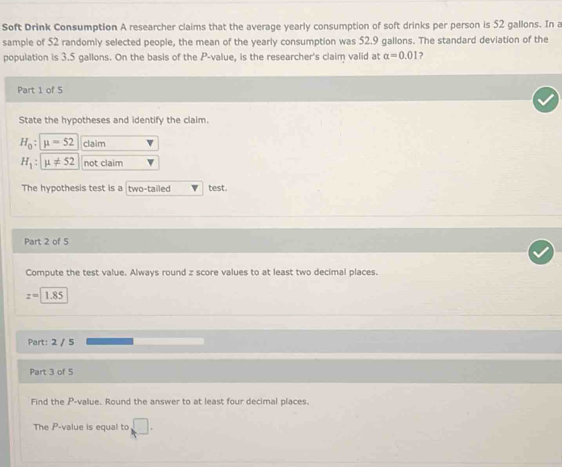 Soft Drink Consumption A researcher claims that the average yearly consumption of soft drinks per person is 52 gallons. In a 
sample of 52 randomly selected people, the mean of the yearly consumption was 52.9 gallons. The standard deviation of the 
population is 3.5 gallons. On the basis of the P -value, is the researcher's claim valid at alpha =0.01
Part 1 of 5 
State the hypotheses and identify the claim.
H_0:mu =52 claim
H_1:mu != 52 not claim 
The hypothesis test is a two-tailed test. 
Part 2 of 5 
Compute the test value. Always round z score values to at least two decimal places.
z=1.85
Part: 2 / 5 
Part 3 of 5 
Find the P -value. Round the answer to at least four decimal places. 
The P -value is equal to □.