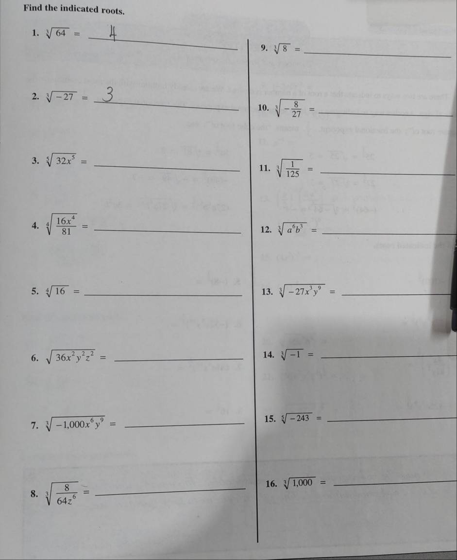 Find the indicated roots. 
1. sqrt[3](64)= _ 
9. sqrt[3](8)= _ 
2. sqrt[3](-27)= _ 
10. sqrt[3](-frac 8)27= _ 
3. sqrt[5](32x^5)= _ 
11. sqrt[3](frac 1)125= _ 
4. sqrt[4](frac 16x^4)81= _12. sqrt[3](a^6b^3)= _ 
5. sqrt[4](16)= _ 13. sqrt[3](-27x^3y^9)= _ 
6. sqrt(36x^2y^2z^2)= _14. sqrt[3](-1)= _ 
7. sqrt[3](-1,000x^6y^9)= _ 
15. sqrt[5](-243)= _ 
8. sqrt[3](frac 8)64z^6= _ 
16. sqrt[3](1,000)=
_